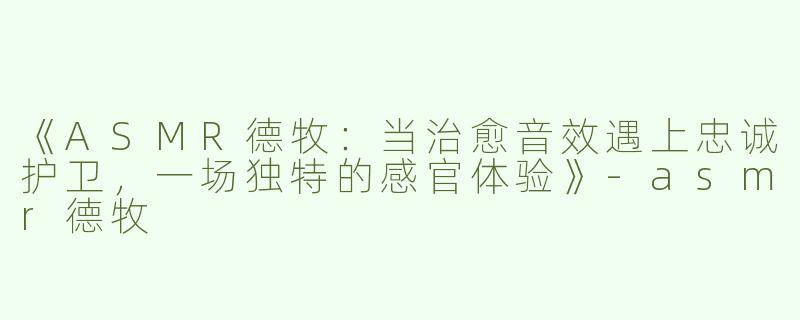 《ASMR德牧：当治愈音效遇上忠诚护卫，一场独特的感官体验》-asmr德牧