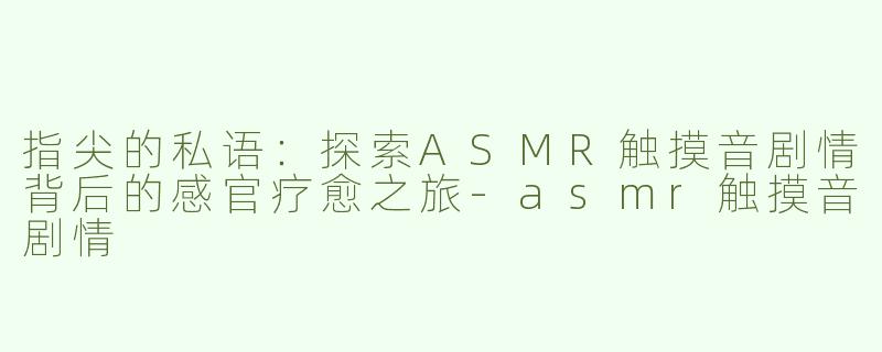 指尖的私语：探索ASMR触摸音剧情背后的感官疗愈之旅-asmr触摸音剧情