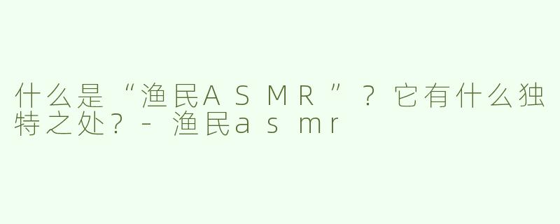 什么是“渔民ASMR”？它有什么独特之处？-渔民asmr