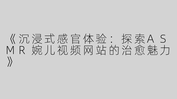 《沉浸式感官体验：探索ASMR婉儿视频网站的治愈魅力》