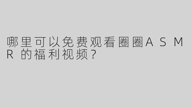 哪里可以免费观看圈圈ASMR的福利视频？