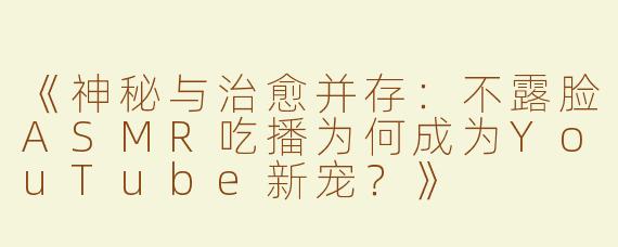 《神秘与治愈并存：不露脸ASMR吃播为何成为YouTube新宠？》