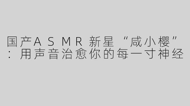 国产ASMR新星“咸小樱”：用声音治愈你的每一寸神经