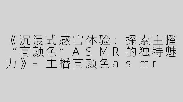 《沉浸式感官体验：探索主播“高颜色”ASMR的独特魅力》-主播高颜色asmr
