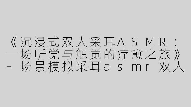 《沉浸式双人采耳ASMR：一场听觉与触觉的疗愈之旅》-场景模拟采耳asmr双人