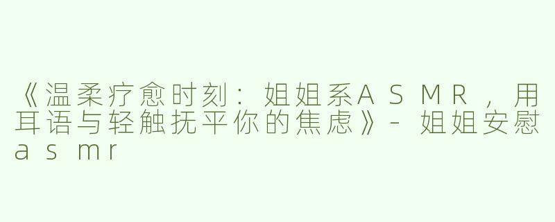 《温柔疗愈时刻：姐姐系ASMR，用耳语与轻触抚平你的焦虑》-姐姐安慰asmr
