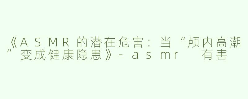 《ASMR的潜在危害：当“颅内高潮”变成健康隐患》-asmr 有害