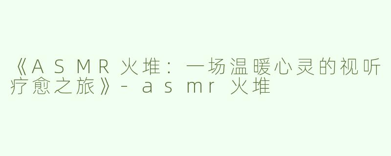 《ASMR火堆：一场温暖心灵的视听疗愈之旅》