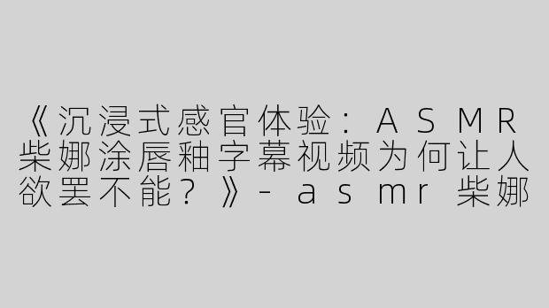 《沉浸式感官体验：ASMR柴娜涂唇釉字幕视频为何让人欲罢不能？》-asmr柴娜涂唇釉字幕