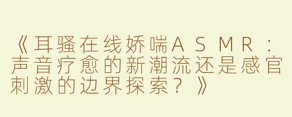 《耳骚在线娇喘ASMR：声音疗愈的新潮流还是感官刺激的边界探索？》