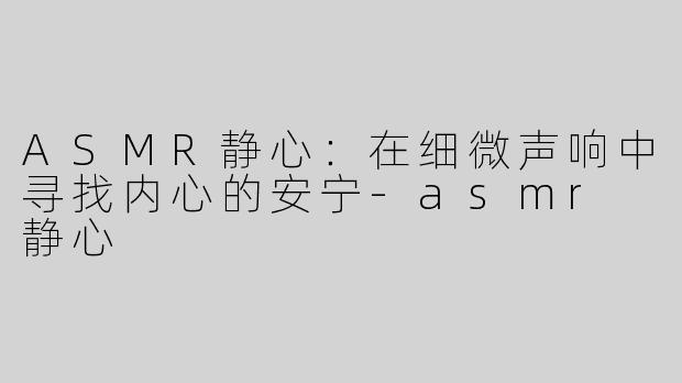 ASMR静心：在细微声响中寻找内心的安宁-asmr 静心