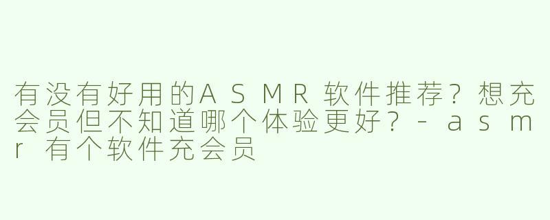 有没有好用的ASMR软件推荐？想充会员但不知道哪个体验更好？-asmr有个软件充会员