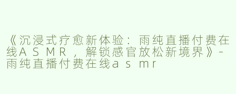 《沉浸式疗愈新体验：雨纯直播付费在线ASMR，解锁感官放松新境界》-雨纯直播付费在线asmr