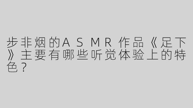 步非烟的ASMR作品《足下》主要有哪些听觉体验上的特色？