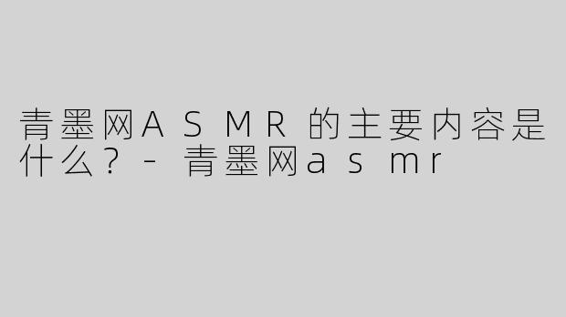 青墨网ASMR的主要内容是什么？-青墨网asmr