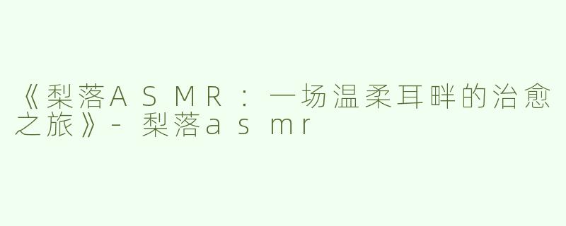 《梨落ASMR：一场温柔耳畔的治愈之旅》-梨落asmr