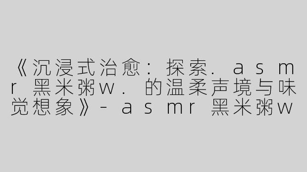 《沉浸式治愈：探索.asmr黑米粥w.的温柔声境与味觉想象》-asmr黑米粥w
