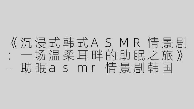《沉浸式韩式ASMR情景剧：一场温柔耳畔的助眠之旅》-助眠asmr情景剧韩国