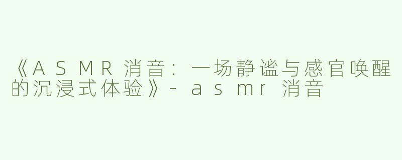 《ASMR消音：一场静谧与感官唤醒的沉浸式体验》-asmr消音