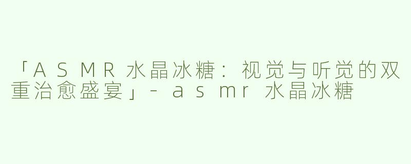 「ASMR水晶冰糖：视觉与听觉的双重治愈盛宴」-asmr水晶冰糖