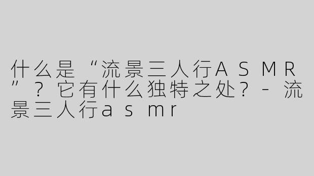什么是“流景三人行ASMR”？它有什么独特之处？-流景三人行asmr