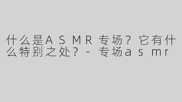 什么是ASMR专场？它有什么特别之处？-专场asmr