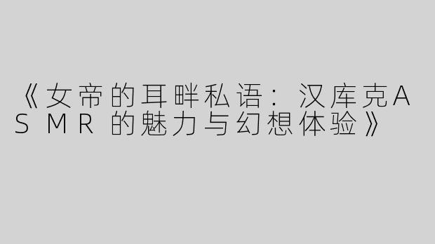《女帝的耳畔私语：汉库克ASMR的魅力与幻想体验》