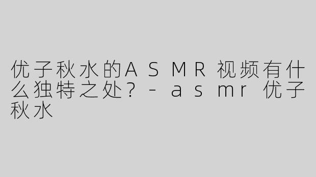 优子秋水的ASMR视频有什么独特之处？