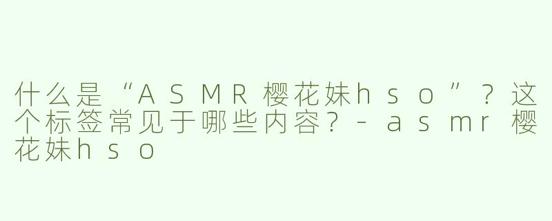 什么是“ASMR樱花妹hso”？这个标签常见于哪些内容？-asmr樱花妹hso