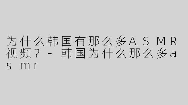 为什么韩国有那么多ASMR视频？-韩国为什么那么多asmr