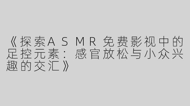 《探索ASMR免费影视中的足控元素：感官放松与小众兴趣的交汇》