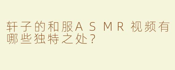 轩子的和服ASMR视频有哪些独特之处？