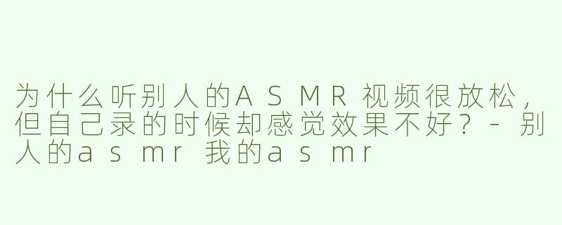 为什么听别人的ASMR视频很放松，但自己录的时候却感觉效果不好？-别人的asmr我的asmr