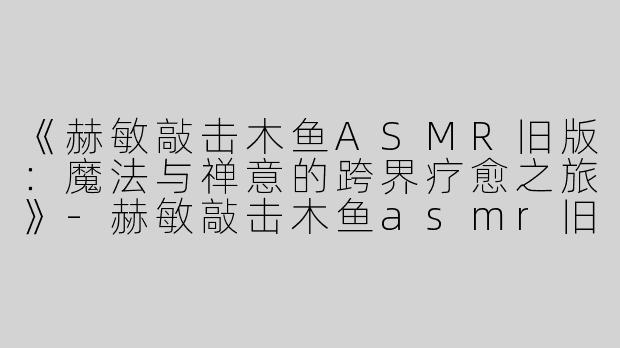 《赫敏敲击木鱼ASMR旧版：魔法与禅意的跨界疗愈之旅》-赫敏敲击木鱼asmr旧版
