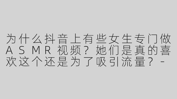 为什么抖音上有些女生专门做ASMR视频？她们是真的喜欢这个还是为了吸引流量？