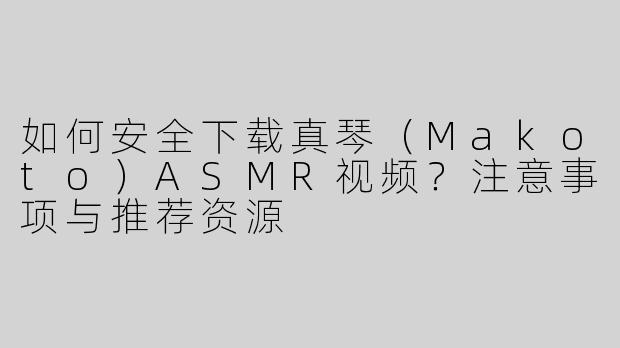 如何安全下载真琴（Makoto）ASMR视频？注意事项与推荐资源