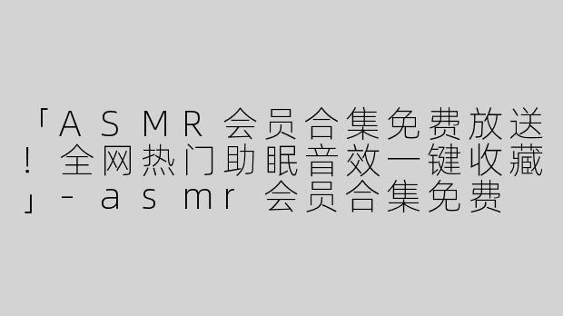 「ASMR会员合集免费放送！全网热门助眠音效一键收藏」-asmr会员合集免费
