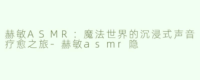 赫敏ASMR：魔法世界的沉浸式声音疗愈之旅-赫敏asmr隐