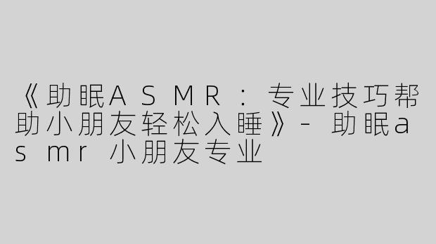 《助眠ASMR：专业技巧帮助小朋友轻松入睡》-助眠asmr小朋友专业