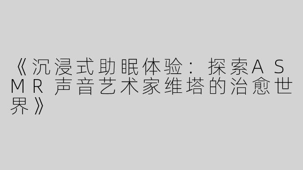 《沉浸式助眠体验：探索ASMR声音艺术家维塔的治愈世界》