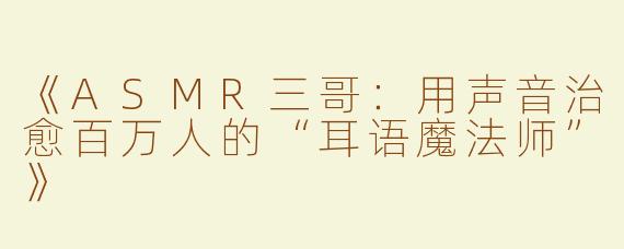 《ASMR三哥：用声音治愈百万人的“耳语魔法师”》