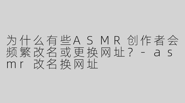 为什么有些ASMR创作者会频繁改名或更换网址？-asmr改名换网址
