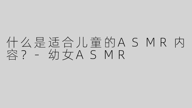 什么是适合儿童的ASMR内容？-幼女ASMR