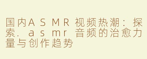 国内ASMR视频热潮：探索.asmr音频的治愈力量与创作趋势
