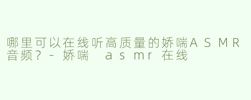哪里可以在线听高质量的娇喘ASMR音频？-娇喘 asmr在线
