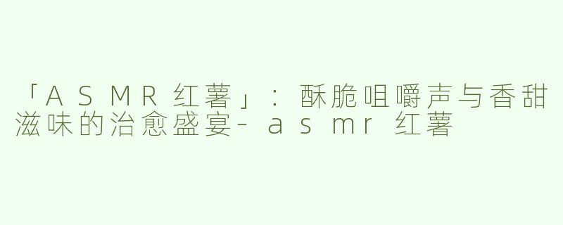「ASMR红薯」：酥脆咀嚼声与香甜滋味的治愈盛宴-asmr红薯