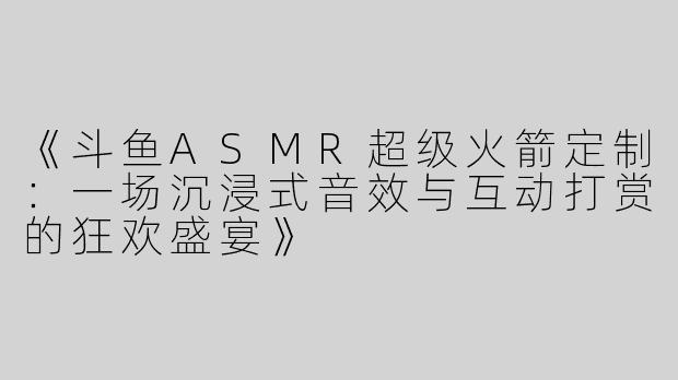 《斗鱼ASMR超级火箭定制：一场沉浸式音效与互动打赏的狂欢盛宴》