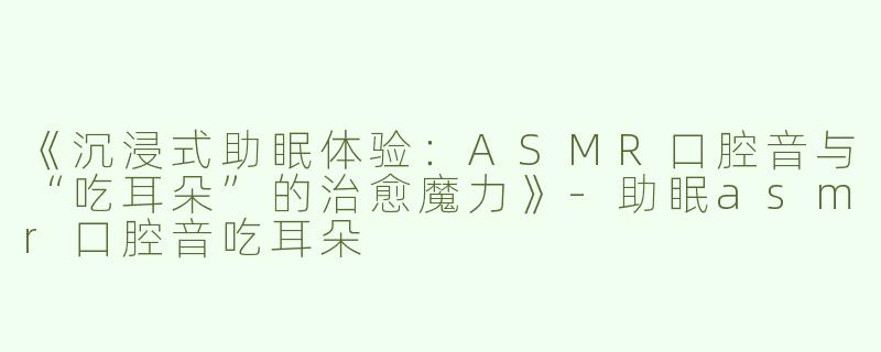 《沉浸式助眠体验：ASMR口腔音与“吃耳朵”的治愈魔力》-助眠asmr口腔音吃耳朵