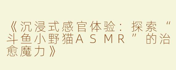 《沉浸式感官体验：探索“斗鱼小野猫ASMR”的治愈魔力》