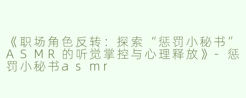 《职场角色反转：探索“惩罚小秘书”ASMR的听觉掌控与心理释放》-惩罚小秘书asmr